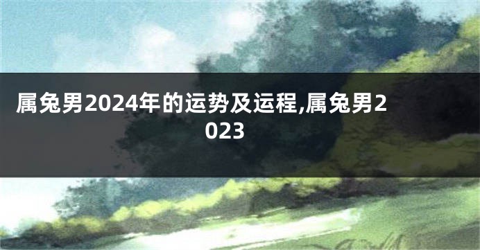 属兔男2024年的运势及运程,属兔男2023