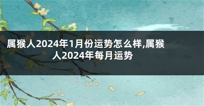 属猴人2024年1月份运势怎么样,属猴人2024年每月运势
