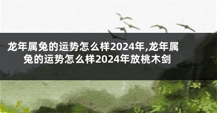 龙年属兔的运势怎么样2024年,龙年属兔的运势怎么样2024年放桃木剑