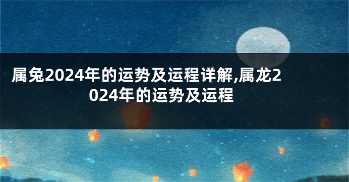 属兔2024年的运势及运程详解,属龙2024年的运势及运程