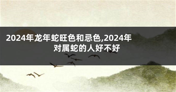 2024年龙年蛇旺色和忌色,2024年对属蛇的人好不好