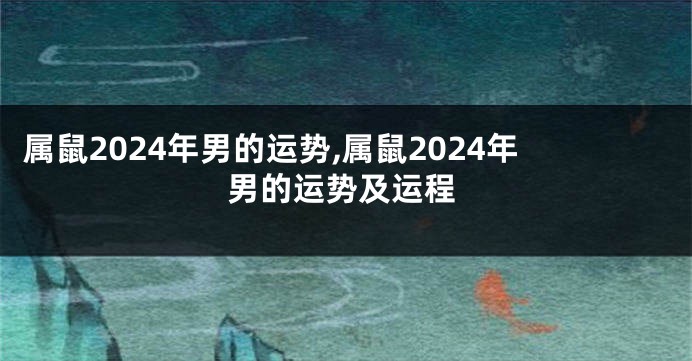 属鼠2024年男的运势,属鼠2024年男的运势及运程