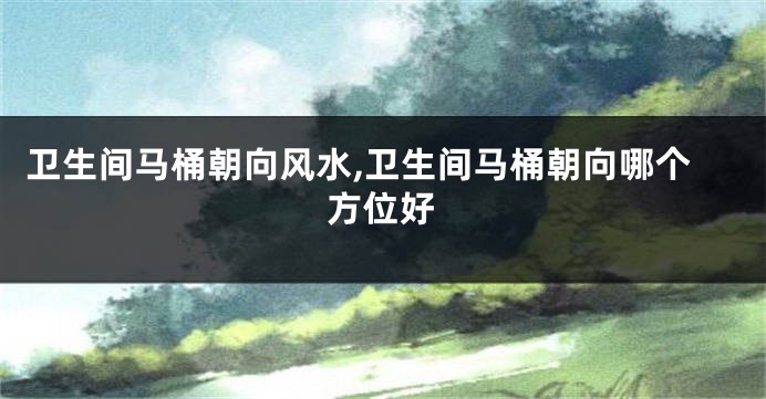 卫生间马桶朝向风水,卫生间马桶朝向哪个方位好