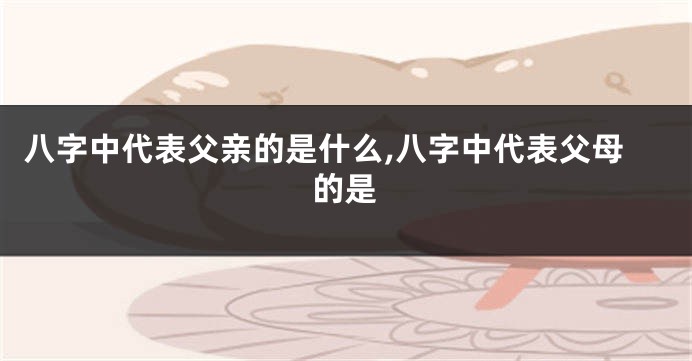 八字中代表父亲的是什么,八字中代表父母的是