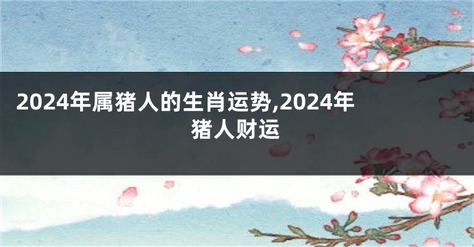 2024年属猪人的生肖运势,2024年猪人财运