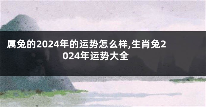 属兔的2024年的运势怎么样,生肖兔2024年运势大全