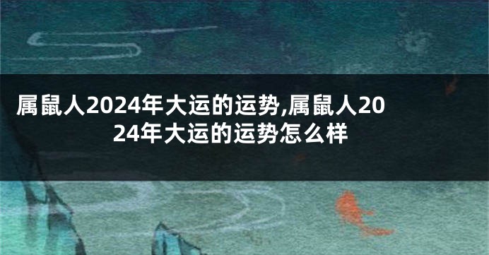 属鼠人2024年大运的运势,属鼠人2024年大运的运势怎么样