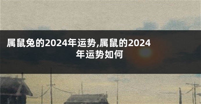 属鼠兔的2024年运势,属鼠的2024年运势如何