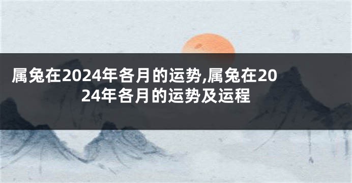属兔在2024年各月的运势,属兔在2024年各月的运势及运程