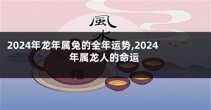 2024年龙年属兔的全年运势,2024年属龙人的命运