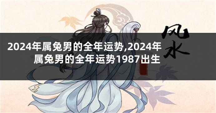 2024年属兔男的全年运势,2024年属兔男的全年运势1987出生