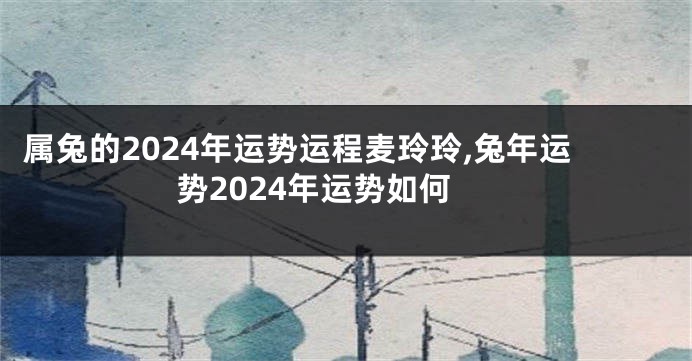 属兔的2024年运势运程麦玲玲,兔年运势2024年运势如何