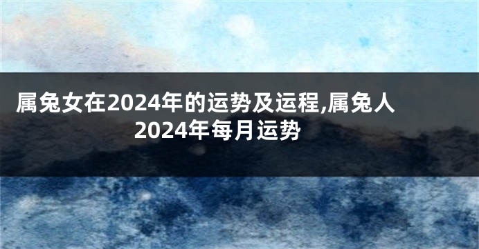 属兔女在2024年的运势及运程,属兔人2024年每月运势