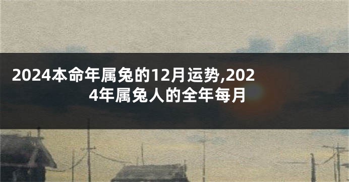 2024本命年属兔的12月运势,2024年属兔人的全年每月