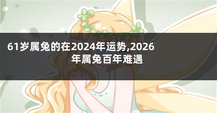 61岁属兔的在2024年运势,2026年属兔百年难遇