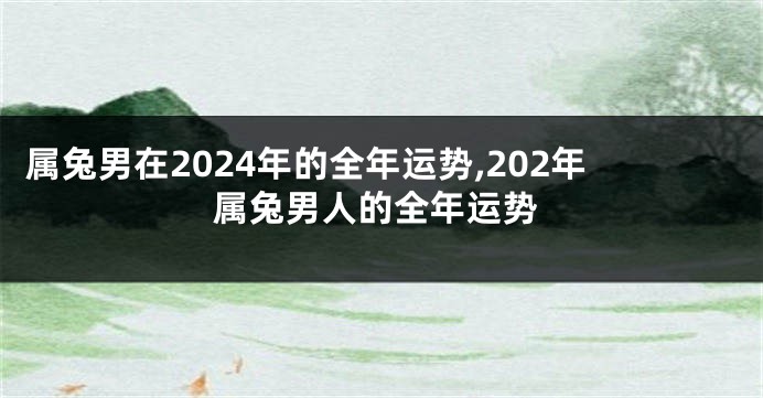 属兔男在2024年的全年运势,202年属兔男人的全年运势