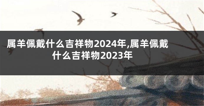属羊佩戴什么吉祥物2024年,属羊佩戴什么吉祥物2023年