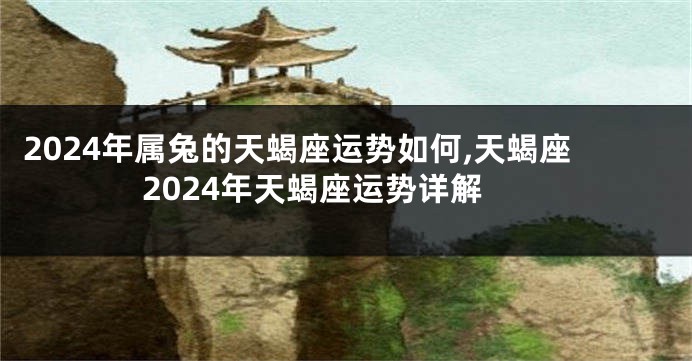 2024年属兔的天蝎座运势如何,天蝎座2024年天蝎座运势详解