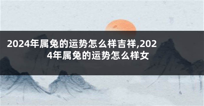 2024年属兔的运势怎么样吉祥,2024年属兔的运势怎么样女