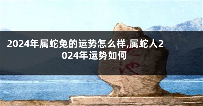 2024年属蛇兔的运势怎么样,属蛇人2024年运势如何