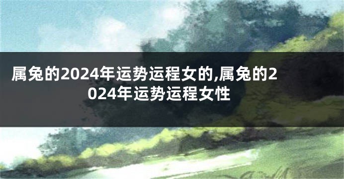 属兔的2024年运势运程女的,属兔的2024年运势运程女性