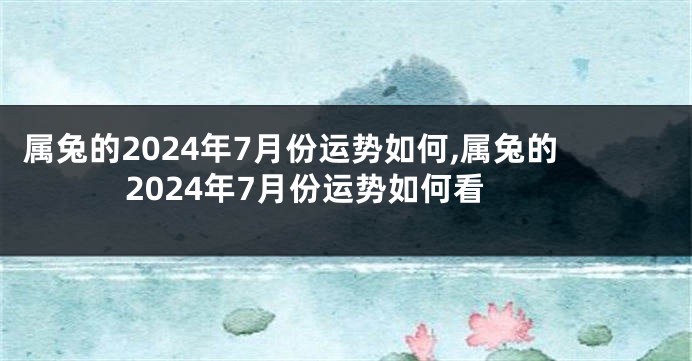 属兔的2024年7月份运势如何,属兔的2024年7月份运势如何看