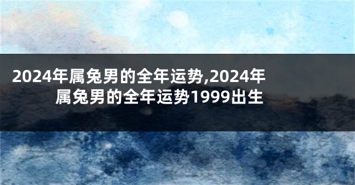 2024年属兔男的全年运势,2024年属兔男的全年运势1999出生