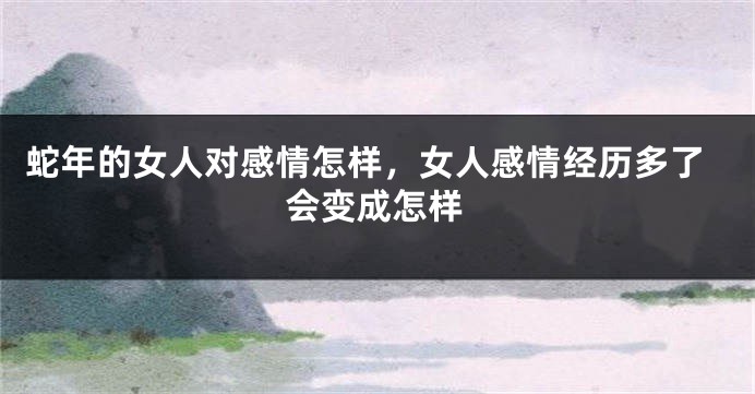 蛇年的女人对感情怎样，女人感情经历多了会变成怎样