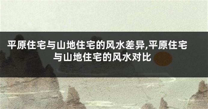平原住宅与山地住宅的风水差异,平原住宅与山地住宅的风水对比