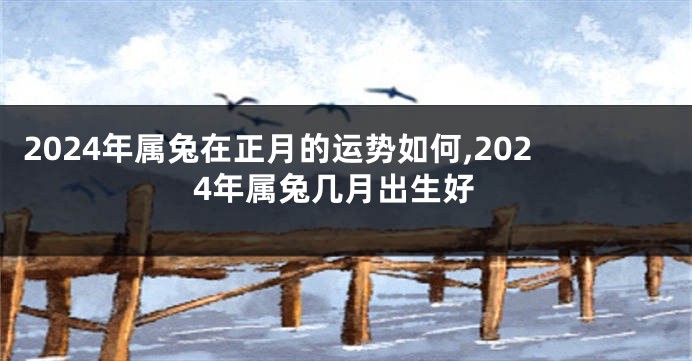 2024年属兔在正月的运势如何,2024年属兔几月出生好