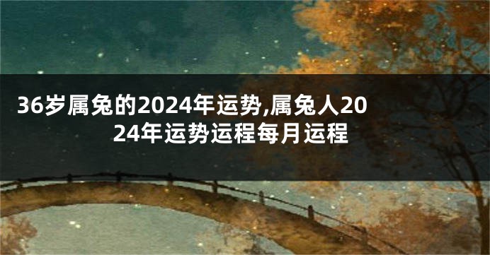 36岁属兔的2024年运势,属兔人2024年运势运程每月运程