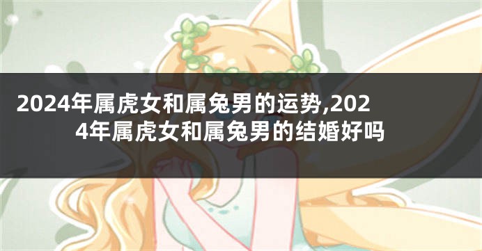 2024年属虎女和属兔男的运势,2024年属虎女和属兔男的结婚好吗