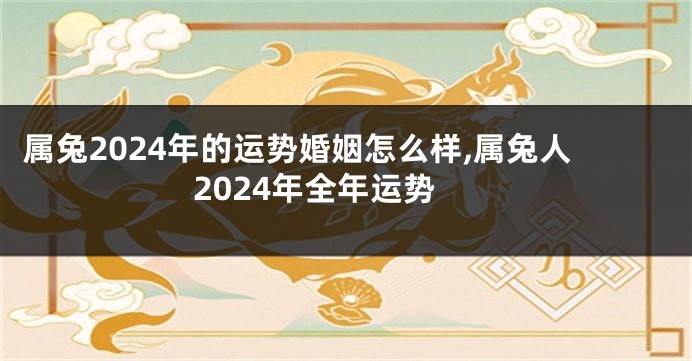 属兔2024年的运势婚姻怎么样,属兔人2024年全年运势