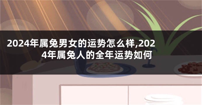 2024年属兔男女的运势怎么样,2024年属兔人的全年运势如何