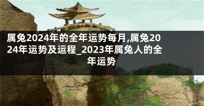 属兔2024年的全年运势每月,属兔2024年运势及运程_2023年属兔人的全年运势