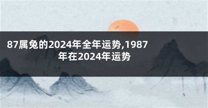 87属兔的2024年全年运势,1987年在2024年运势