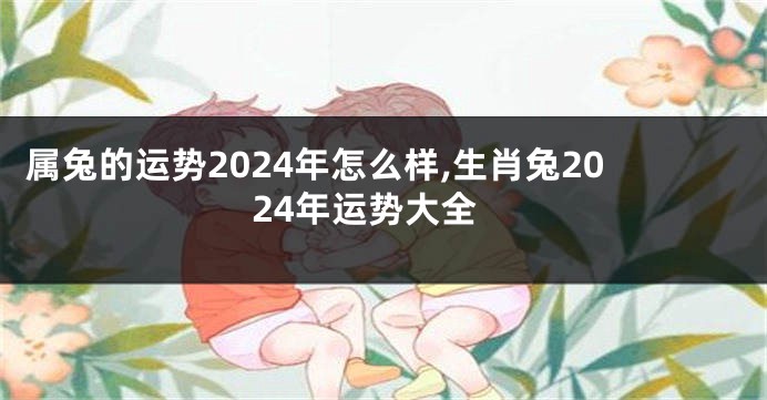 属兔的运势2024年怎么样,生肖兔2024年运势大全