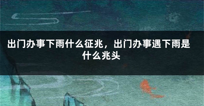 出门办事下雨什么征兆，出门办事遇下雨是什么兆头