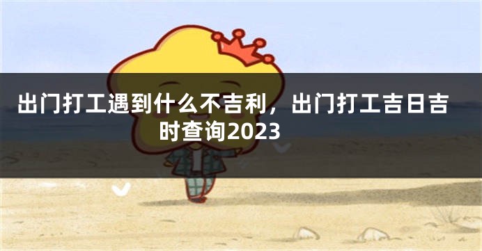 出门打工遇到什么不吉利，出门打工吉日吉时查询2023