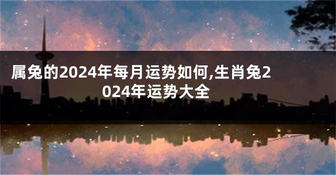 属兔的2024年每月运势如何,生肖兔2024年运势大全