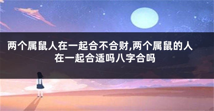 两个属鼠人在一起合不合财,两个属鼠的人在一起合适吗八字合吗