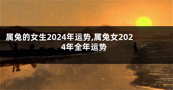 属兔的女生2024年运势,属兔女2024年全年运势