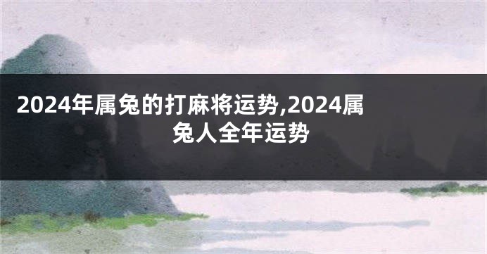 2024年属兔的打麻将运势,2024属兔人全年运势