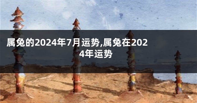 属兔的2024年7月运势,属兔在2024年运势