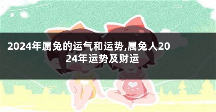 2024年属兔的运气和运势,属兔人2024年运势及财运