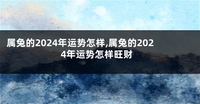 属兔的2024年运势怎样,属兔的2024年运势怎样旺财