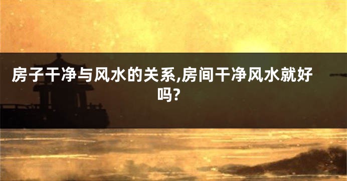 房子干净与风水的关系,房间干净风水就好吗?