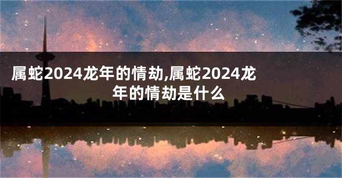 属蛇2024龙年的情劫,属蛇2024龙年的情劫是什么