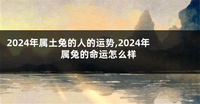 2024年属土兔的人的运势,2024年属兔的命运怎么样