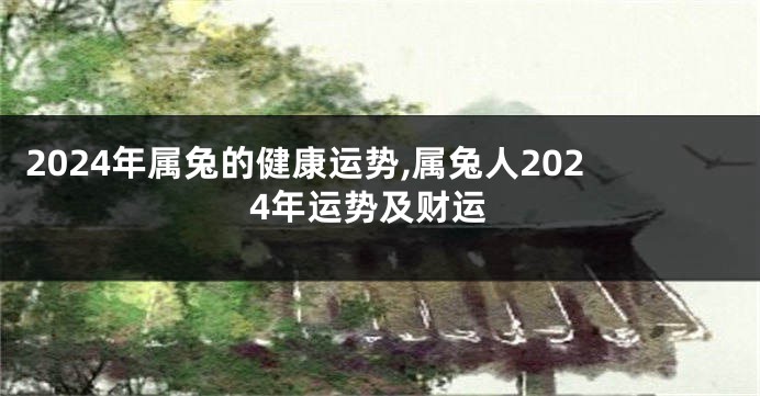 2024年属兔的健康运势,属兔人2024年运势及财运